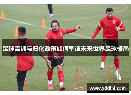 足球青训与归化政策如何塑造未来世界足球格局