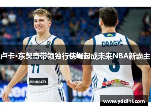 卢卡·东契奇带领独行侠崛起成未来NBA新霸主