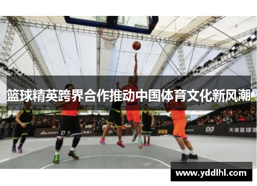 篮球精英跨界合作推动中国体育文化新风潮