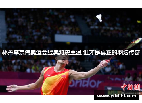 林丹李宗伟奥运会经典对决重温 谁才是真正的羽坛传奇